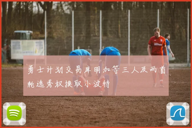 勇士计划交易库明加等三人及两首轮选秀权换取小波特
