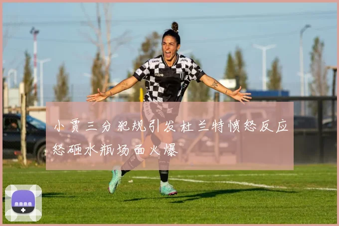 小贾三分犯规引发杜兰特愤怒反应怒砸水瓶场面火爆