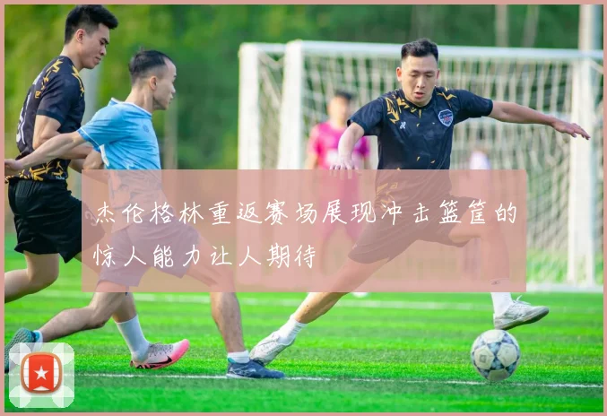 杰伦格林重返赛场展现冲击篮筐的惊人能力让人期待