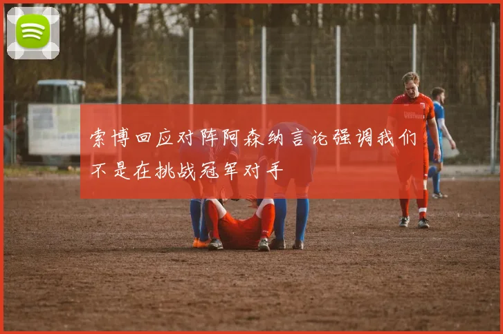 索博回应对阵阿森纳言论强调我们不是在挑战冠军对手