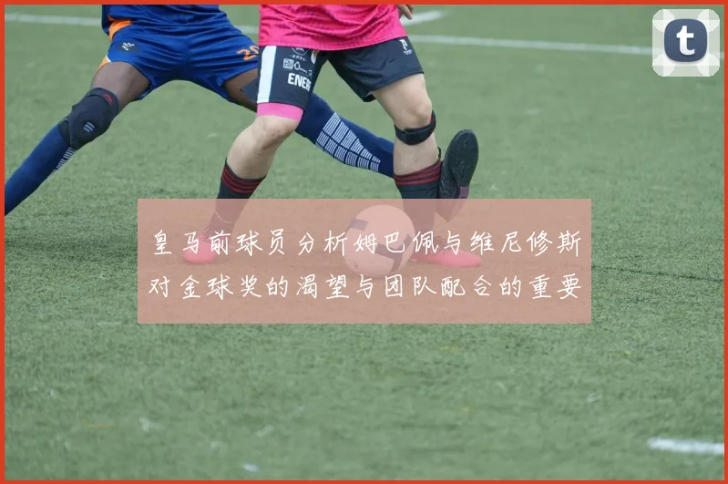 皇马前球员分析姆巴佩与维尼修斯对金球奖的渴望与团队配合的重要性