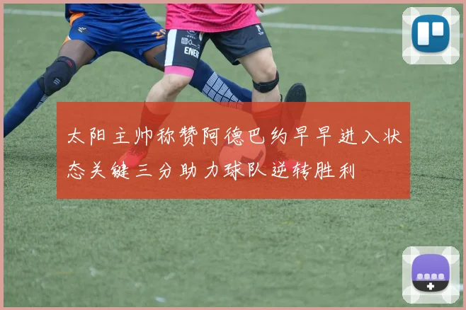 太阳主帅称赞阿德巴约早早进入状态关键三分助力球队逆转胜利