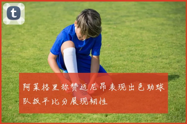 阿莱格里称赞迈尼昂表现出色助球队扳平比分展现韧性
