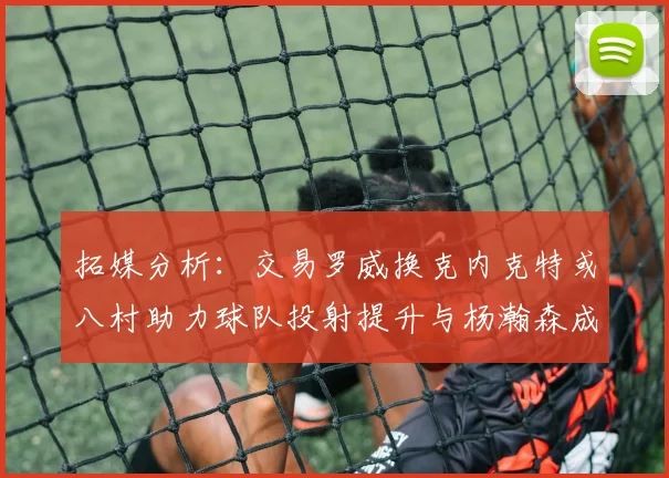 拓媒分析：交易罗威换克内克特或八村助力球队投射提升与杨瀚森成长