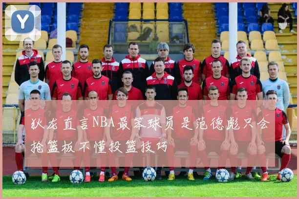狄龙直言NBA最笨球员是范德彪只会抢篮板不懂投篮技巧