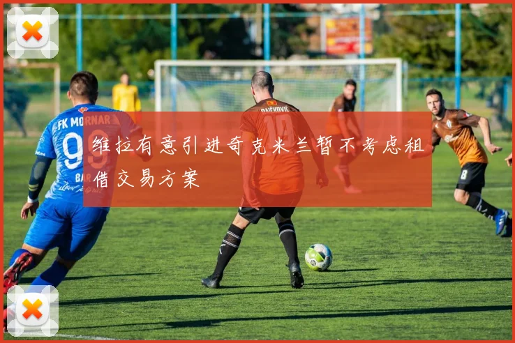 维拉有意引进奇克米兰暂不考虑租借交易方案
