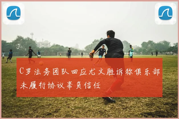 C罗法务团队回应尤文胜诉称俱乐部未履行协议辜负信任