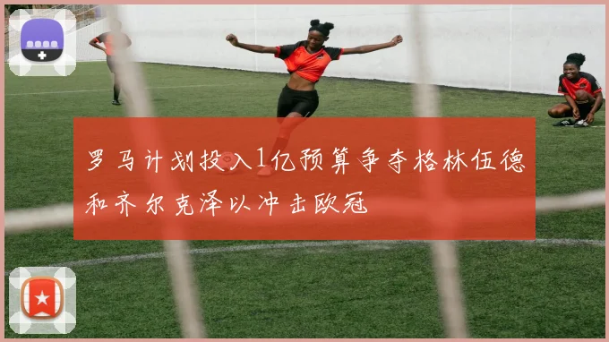 罗马计划投入1亿预算争夺格林伍德和齐尔克泽以冲击欧冠
