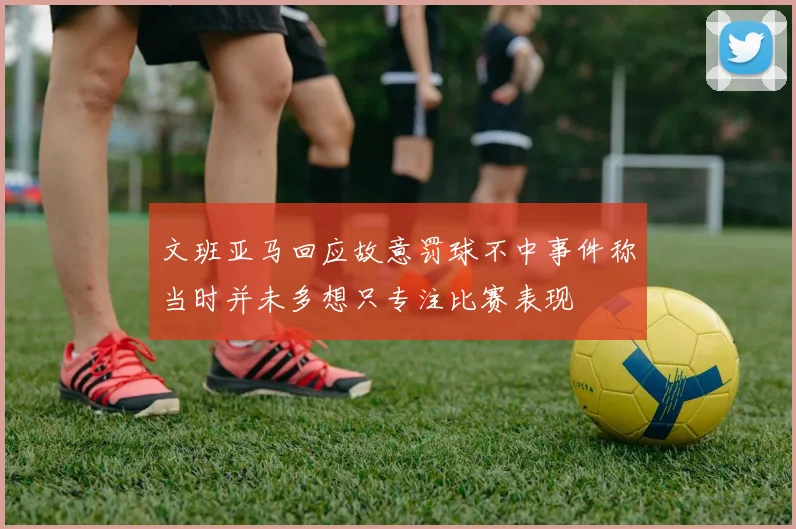 文班亚马回应故意罚球不中事件称当时并未多想只专注比赛表现