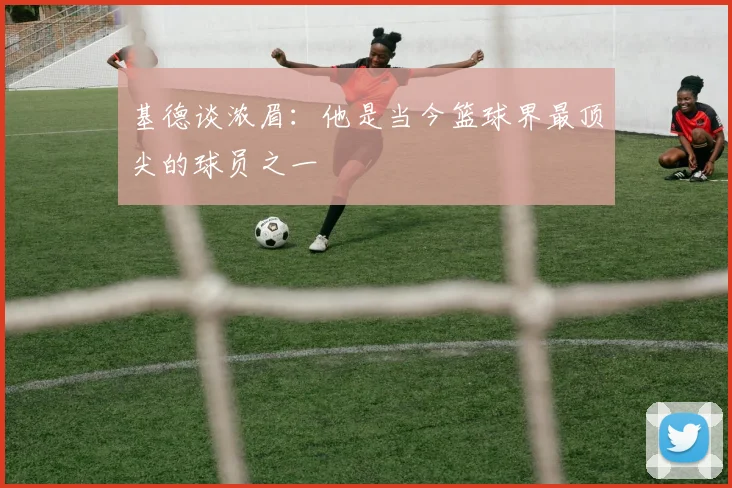 基德谈浓眉：他是当今篮球界最顶尖的球员之一