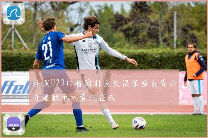 韩国U23门将因扑点失误深感自责公开道歉承认责任在我
