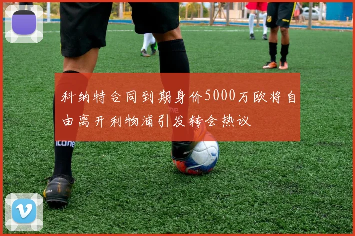 科纳特合同到期身价5000万欧将自由离开利物浦引发转会热议