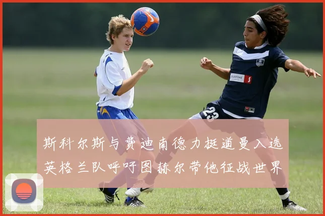 斯科尔斯与费迪南德力挺道曼入选英格兰队呼吁图赫尔带他征战世界杯