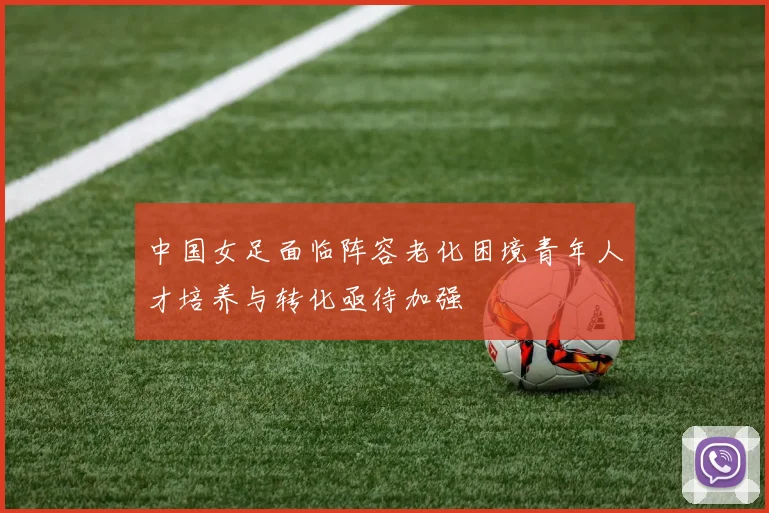 中国女足面临阵容老化困境青年人才培养与转化亟待加强