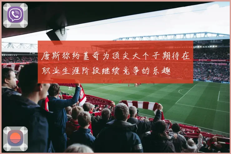 唐斯称约基奇为顶尖大个子期待在职业生涯阶段继续竞争的乐趣